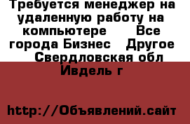 Требуется менеджер на удаленную работу на компьютере!!  - Все города Бизнес » Другое   . Свердловская обл.,Ивдель г.